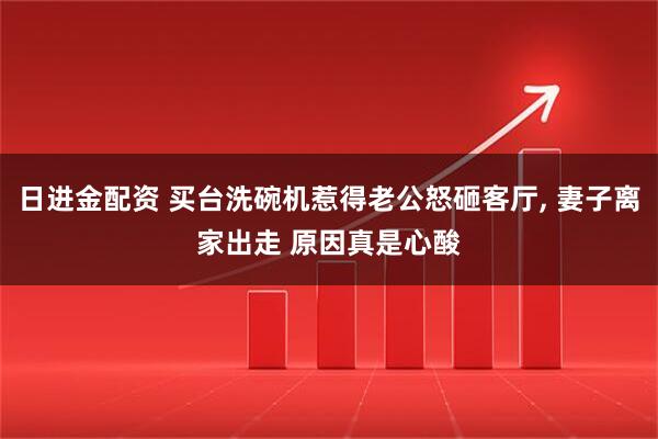 日进金配资 买台洗碗机惹得老公怒砸客厅, 妻子离家出走 原因真是心酸