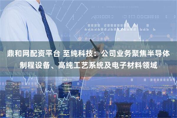 鼎和网配资平台 至纯科技：公司业务聚焦半导体制程设备、高纯工艺系统及电子材料领域