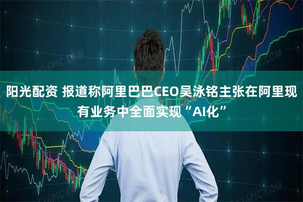 阳光配资 报道称阿里巴巴CEO吴泳铭主张在阿里现有业务中全面实现“AI化”