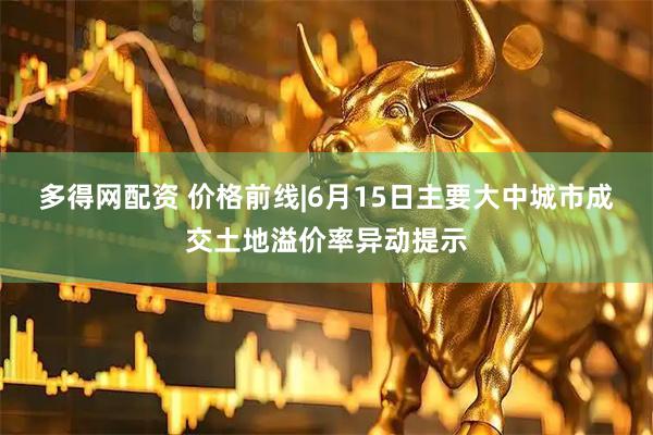 多得网配资 价格前线|6月15日主要大中城市成交土地溢价率异动提示
