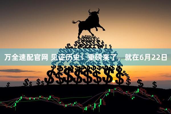 万全速配官网 见证历史！重磅来了，就在6月22日