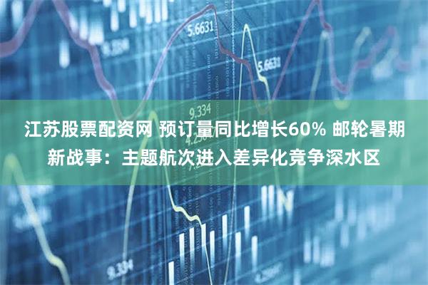 江苏股票配资网 预订量同比增长60% 邮轮暑期新战事：主题航次进入差异化竞争深水区