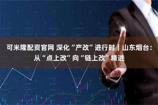 可米隆配资官网 深化“产改”进行时｜山东烟台：从“点上改”向“链上改”精进