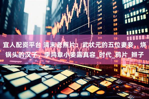 宜人配资平台 清末老照片：武状元的五位妻妾，烧锅头的汉子，李鸿章小妾露真容_时代_鸦片_辫子