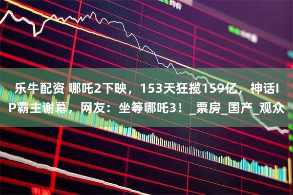 乐牛配资 哪吒2下映，153天狂揽159亿，神话IP霸主谢幕，网友：坐等哪吒3！_票房_国产_观众