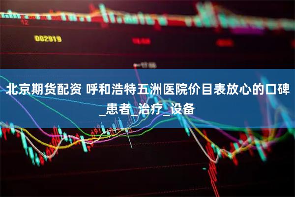 北京期货配资 呼和浩特五洲医院价目表放心的口碑_患者_治疗_设备
