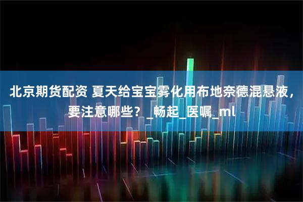 北京期货配资 夏天给宝宝雾化用布地奈德混悬液，要注意哪些？_畅起_医嘱_ml