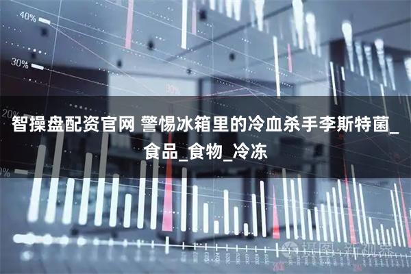 智操盘配资官网 警惕冰箱里的冷血杀手李斯特菌_食品_食物_冷冻