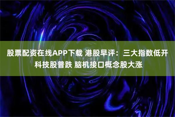 股票配资在线APP下载 港股早评：三大指数低开 科技股普跌 脑机接口概念股大涨