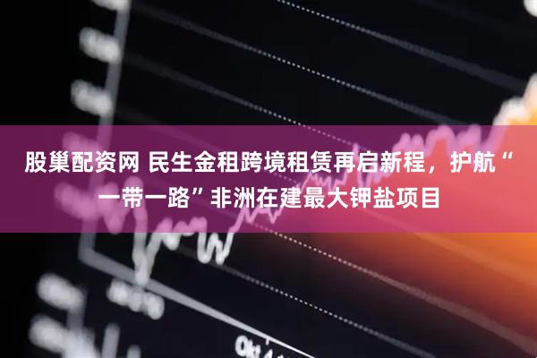 股巢配资网 民生金租跨境租赁再启新程，护航“一带一路”非洲在建最大钾盐项目