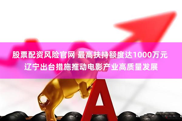 股票配资风险官网 最高扶持额度达1000万元 辽宁出台措施推动电影产业高质量发展