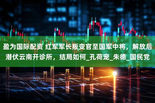 盈为国际配资 红军军长叛变官至国军中将，解放后潜伏云南开诊所，结局如何_孔荷宠_朱德_国民党
