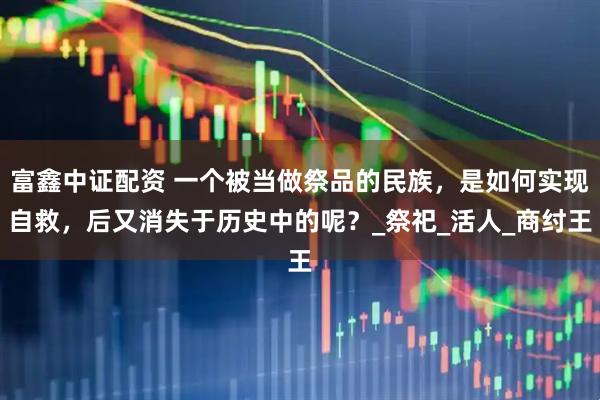富鑫中证配资 一个被当做祭品的民族，是如何实现自救，后又消失于历史中的呢？_祭祀_活人_商纣王