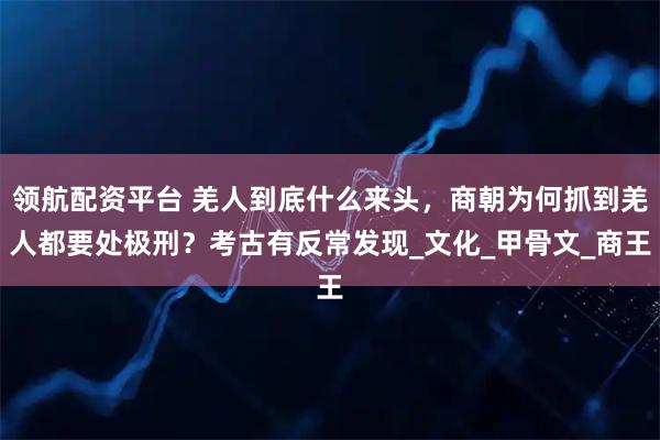 领航配资平台 羌人到底什么来头，商朝为何抓到羌人都要处极刑？考古有反常发现_文化_甲骨文_商王