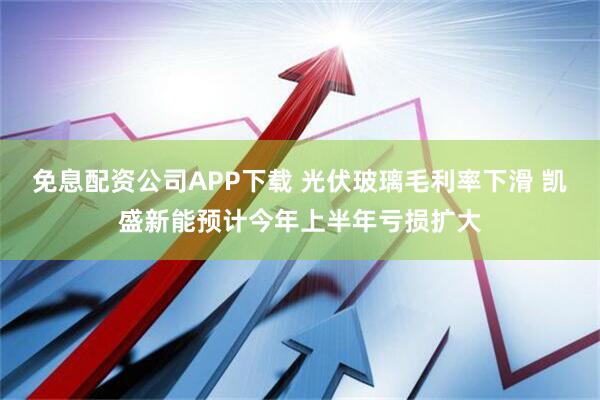 免息配资公司APP下载 光伏玻璃毛利率下滑 凯盛新能预计今年上半年亏损扩大