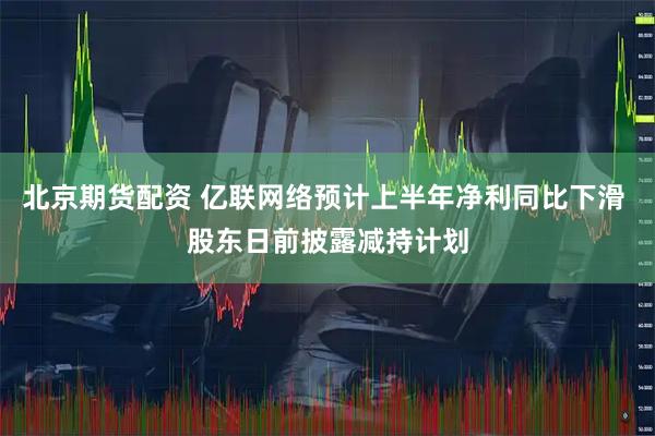 北京期货配资 亿联网络预计上半年净利同比下滑 股东日前披露减持计划