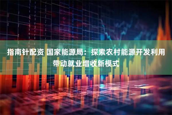 指南针配资 国家能源局：探索农村能源开发利用带动就业增收新模式