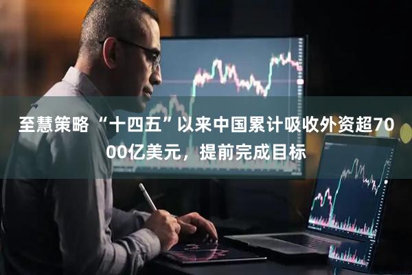 至慧策略 “十四五”以来中国累计吸收外资超7000亿美元，提前完成目标