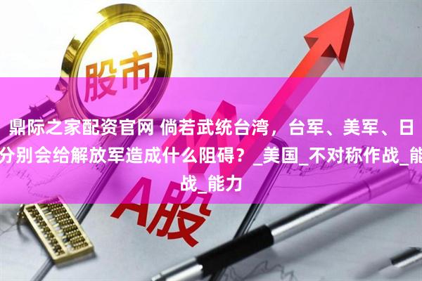 鼎际之家配资官网 倘若武统台湾，台军、美军、日本分别会给解放军造成什么阻碍？_美国_不对称作战_能力