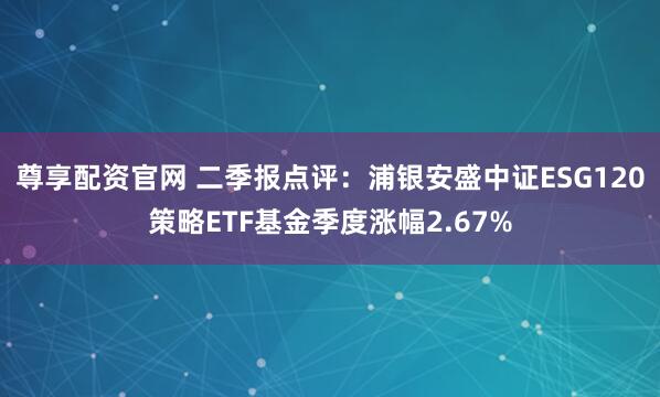 尊享配资官网 二季报点评：浦银安盛中证ESG120策略ETF基金季度涨幅2.67%