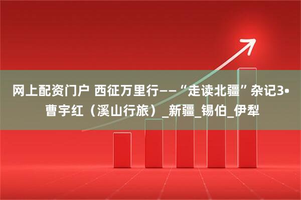 网上配资门户 西征万里行——“走读北疆”杂记3• 曹宇红（溪山行旅）_新疆_锡伯_伊犁