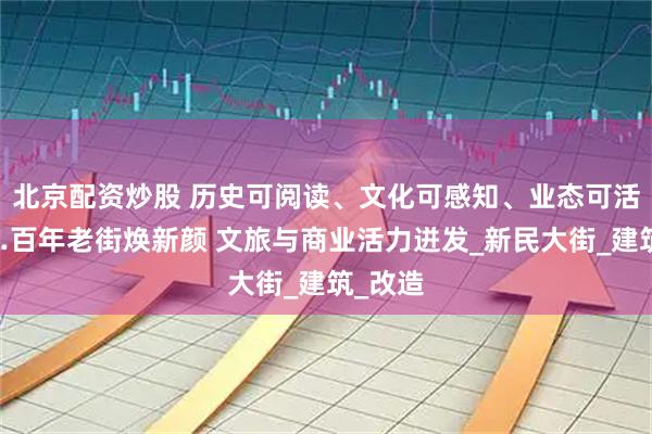 北京配资炒股 历史可阅读、文化可感知、业态可活化……百年老街焕新颜 文旅与商业活力迸发_新民大街_建筑_改造
