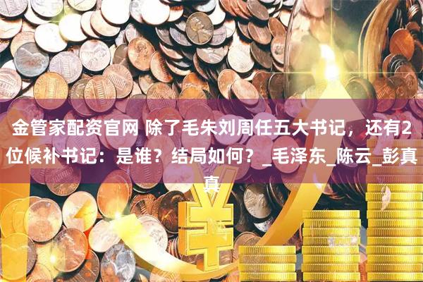 金管家配资官网 除了毛朱刘周任五大书记，还有2位候补书记：是谁？结局如何？_毛泽东_陈云_彭真