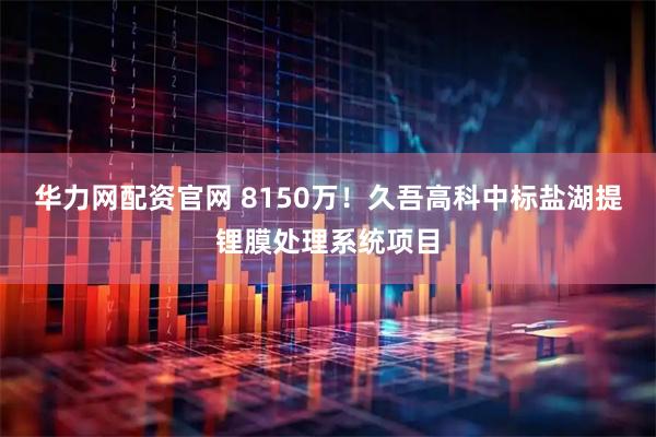 华力网配资官网 8150万！久吾高科中标盐湖提锂膜处理系统项目