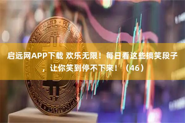 启远网APP下载 欢乐无限！每日看这些搞笑段子，让你笑到停不下来！（46）
