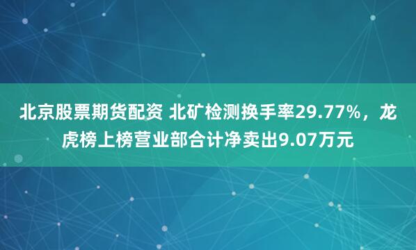 北京股票期货配资 北矿检测换手率29.77%，龙虎榜上榜营业部合计净卖出9.07万元