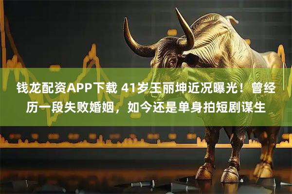 钱龙配资APP下载 41岁王丽坤近况曝光！曾经历一段失败婚姻，如今还是单身拍短剧谋生